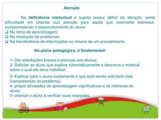 Atenção
Na deficiência intelectual o sujeito possui déficit de atenção, sente
dificuldade em orientar sua atenção para aquilo que realmente interessa,
comprometendo o desenvolvimento do aluno:
 No ritmo de aprendizagem;
 Na resolução de problemas;
 Na transferência de informações no interior de um procedimento
No plano pedagógico, é fundamental:
1- Dar orientações breves e precisas aos alunos;
2- Solicitar ao aluno que explore sistematicamente e descreva o material
sobre o qual ele deve trabalhar;
3- Explicar para o aluno exatamente o que está sendo solicitado dele
(compreensão do problema);
4- propor atividades de aprendizagem significativas e de interesse do
aluno;
5- orientar o aluno a verificar suas respostas.
 