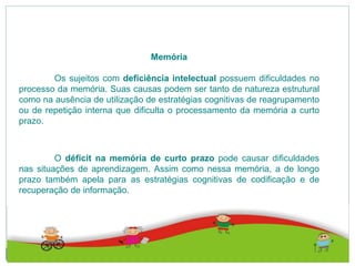 Memória
Os sujeitos com deficiência intelectual possuem dificuldades no
processo da memória. Suas causas podem ser tanto de natureza estrutural
como na ausência de utilização de estratégias cognitivas de reagrupamento
ou de repetição interna que dificulta o processamento da memória a curto
prazo.
O déficit na memória de curto prazo pode causar dificuldades
nas situações de aprendizagem. Assim como nessa memória, a de longo
prazo também apela para as estratégias cognitivas de codificação e de
recuperação de informação.
 