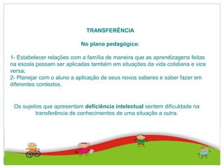 TRANSFERÊNCIA
No plano pedagógico:
1- Estabelecer relações com a família de maneira que as aprendizagens feitas
na escola possam ser aplicadas também em situações da vida cotidiana e vice
versa;
2- Planejar com o aluno a aplicação de seus novos saberes e saber fazer em
diferentes contextos.
Os sujeitos que apresentam deficiência intelectual sentem dificuldade na
transferência de conhecimentos de uma situação a outra.
 