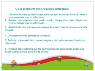 O que considerar então na prática pedagógica?
1. Desenvolvimento de habilidades/recursos que estão em conexão com o
ensino voltado para as diferenças.
2. Análise dos objetivos que estão sendo perseguidos com relação ao
ensino voltado para as diferenças.
3. Identificação das principais estratégias de ensino que desenvolve em sala
de aula.
4. Compreensão das estratégias utilizadas.
5. Reflexão sobre a eficácia das estratégias e atividades no atendimento às
diferenças.
6. Reflexão sobre a leitura que faz da dinâmica dos seus alunos desde que
estão sujeitos a esse contexto de ensino.
 