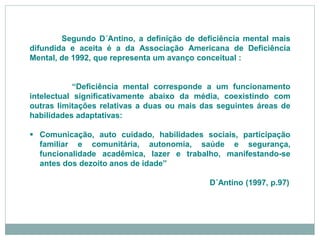 Segundo D´Antino, a definição de deficiência mental mais
difundida e aceita é a da Associação Americana de Deficiência
Mental, de 1992, que representa um avanço conceitual :
“Deficiência mental corresponde a um funcionamento
intelectual significativamente abaixo da média, coexistindo com
outras limitações relativas a duas ou mais das seguintes áreas de
habilidades adaptativas:
 Comunicação, auto cuidado, habilidades sociais, participação
familiar e comunitária, autonomia, saúde e segurança,
funcionalidade acadêmica, lazer e trabalho, manifestando-se
antes dos dezoito anos de idade”
D´Antino (1997, p.97)
 