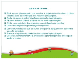 AS AULAS DEVEM...
 Partir de um planejamento que envolva a organização da rotina, o clima
social da aula, as estratégias e os recursos pedagógicos.
 Ajudar os alunos a atribuir significado pessoal à aprendizagem.
 Explorar as ideias prévias antes de iniciar nova aprendizagem.
 Adotar uma variedade de estratégias e possibilidades de escolha.
 Utilizar estratégias de aprendizagem cooperativa.
 Dar oportunidade para que os alunos pratiquem e apliquem com autonomia
o que foi aprendido.
 Preparar e organizar os materiais e recursos de aprendizagem.
 Monitorar permanentemente o processo de aprendizagem dos alunos para
ajustar o ensino.
 