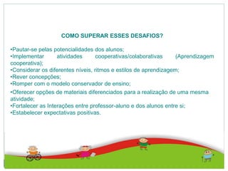 COMO SUPERAR ESSES DESAFIOS?
•Pautar-se pelas potencialidades dos alunos;
•Implementar atividades cooperativas/colaborativas (Aprendizagem
cooperativa);
•Considerar os diferentes níveis, ritmos e estilos de aprendizagem;
•Rever concepções;
•Romper com o modelo conservador de ensino;
•Oferecer opções de materiais diferenciados para a realização de uma mesma
atividade;
•Fortalecer as Interações entre professor-aluno e dos alunos entre si;
•Estabelecer expectativas positivas.
 