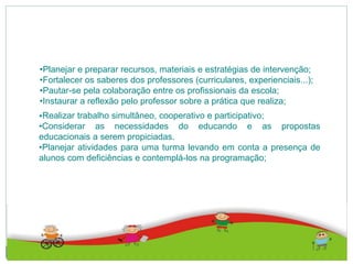 •Planejar e preparar recursos, materiais e estratégias de intervenção;
•Fortalecer os saberes dos professores (curriculares, experienciais...);
•Pautar-se pela colaboração entre os profissionais da escola;
•Instaurar a reflexão pelo professor sobre a prática que realiza;
•Realizar trabalho simultâneo, cooperativo e participativo;
•Considerar as necessidades do educando e as propostas
educacionais a serem propiciadas.
•Planejar atividades para uma turma levando em conta a presença de
alunos com deficiências e contemplá-los na programação;
 