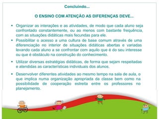 Concluindo...
O ENSINO COM ATENÇÃO AS DIFERENÇAS DEVE...
 Organizar as interações e as atividades, de modo que cada aluno seja
confrontado constantemente, ou ao menos com bastante frequência,
com as situações didáticas mais fecundas para ele.
 Possibilitar o acesso a uma cultura de base comum através de uma
diferenciação no interior de situações didáticas abertas e variadas
levando cada aluno a se confrontar com aquilo que é do seu interesse
ou que é obstáculo na construção do conhecimento.
 Utilizar diversas estratégias didáticas, de forma que sejam respeitadas
e atendidas as características individuais dos alunos.
 Desenvolver diferentes atividades ao mesmo tempo na sala de aula, o
que implica numa organização apropriada da classe bem como na
possibilidade de cooperação estreita entre os professores no
planejamento.
 