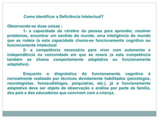 Como identificar a Deficiência Intelectual?
Observando-se duas coisas :
1- a capacidade do cérebro da pessoa para aprender, resolver
problemas, encontrar um sentido do mundo, uma inteligência do mundo
que as rodeia (a esta capacidade chama-se funcionamento cognitivo ou
funcionamento intelectual
2- a competência necessária para viver com autonomia e
independência na comunidade em que se insere (a esta competência
também se chama comportamento adaptativo ou funcionamento
adaptativo).
Enquanto o diagnóstico do funcionamento cognitivo é
normalmente realizado por técnicos devidamente habilitados (psicólogos,
neurologistas, fonoaudiólogos, psiquiatras, etc.), já o funcionamento
adaptativo deve ser objeto de observação e análise por parte da família,
dos pais e dos educadores que convivem com a criança.
 