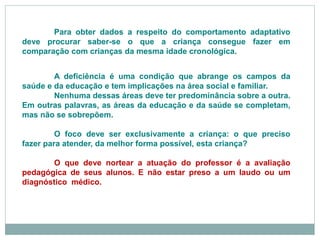 A deficiência é uma condição que abrange os campos da
saúde e da educação e tem implicações na área social e familiar.
Nenhuma dessas áreas deve ter predominância sobre a outra.
Em outras palavras, as áreas da educação e da saúde se completam,
mas não se sobrepõem.
O foco deve ser exclusivamente a criança: o que preciso
fazer para atender, da melhor forma possível, esta criança?
O que deve nortear a atuação do professor é a avaliação
pedagógica de seus alunos. E não estar preso a um laudo ou um
diagnóstico médico.
Para obter dados a respeito do comportamento adaptativo
deve procurar saber-se o que a criança consegue fazer em
comparação com crianças da mesma idade cronológica.
 