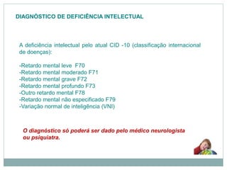 DIAGNÓSTICO DE DEFICIÊNCIA INTELECTUAL
A deficiência intelectual pelo atual CID -10 (classificação internacional
de doenças):
-Retardo mental leve F70
-Retardo mental moderado F71
-Retardo mental grave F72
-Retardo mental profundo F73
-Outro retardo mental F78
-Retardo mental não especificado F79
-Variação normal de inteligência (VNI)
O diagnóstico só poderá ser dado pelo médico neurologista
ou psiquiatra.
 