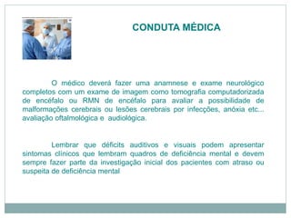 CONDUTA MÉDICA
O médico deverá fazer uma anamnese e exame neurológico
completos com um exame de imagem como tomografia computadorizada
de encéfalo ou RMN de encéfalo para avaliar a possibilidade de
malformações cerebrais ou lesões cerebrais por infecções, anóxia etc...
avaliação oftalmológica e audiológica.
Lembrar que déficits auditivos e visuais podem apresentar
sintomas clínicos que lembram quadros de deficiência mental e devem
sempre fazer parte da investigação inicial dos pacientes com atraso ou
suspeita de deficiência mental
 