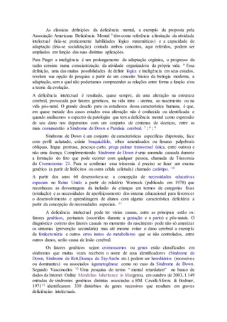 As clássicas definições da deficiência mental, a exemplo da proposta pela
Associação Americana Deficiência Mental 5 têm como referência a limitação da atividade
intelectual (leia-se praticamente habilidades lógico matemáticas) e a capacidade de
adaptação (leia-se socialização) contudo ambos conceitos, aqui referidos, podem ser
ampliados em função das suas distintas aplicações.
Para Piaget a inteligência é um prolongamento da adaptação orgânica, o progresso da
razão consiste numa conscientização da atividade organizadora da própria vida. 6 Essa
definição, uma das muitas possibilidades de definir lógica e inteligência em seus estudos,
revelam sua opção de pesquisa a partir de um conceito básico da biologia moderna, a
adaptação, sem o qual não poderíamos compreender as relações entre forma e função e/ou
a teoria da evolução.
A deficiência intelectual é resultado, quase sempre, de uma alteração na estrutura
cerebral, provocada por fatores genéticos, na vida intra - uterina, ao nascimento ou na
vida pós-natal. O grande desafio para os estudiosos dessa característica humana, é que,
em quase metade dos casos estudos essa alteração não é conhecida ou identificada e
quando analisamos o espectro de patologias que tem a deficiência mental como expressão
de seu dano nos deparamos com um conjunto de centenas de doenças, entre as
mais comunsestão a Síndrome de Down e Paralisia cerebral. 7 ; 8 ; 9
Síndrome de Down é um conjunto de características específicas (hipotonia, face
com perfil achatado, crânio braquicéfalo, olhos amendoados ou fissuras palpebrais
oblíquas, língua protrusa, pescoço curto, prega palmar transversal única, entre outros) e
não uma doença. Complementando Síndrome de Down é uma anomalia causada durante
a formação do feto que pode ocorrer com qualquer pessoa, chamada de Trissomia
do Cromossomo 21. Para se confirmar essa trissomia é preciso se fazer um exame
genético (a partir de linfócitos ou outra célula coletada) chamado cariótipo. 10
A partir dos anos 60 desenvolveu-se a concepção de necessidades educativas
especiais no Reino Unido a partir do relatório Warnock (publicado em 1978) que
reconheceu as desvantagens da inclusão de crianças em termos de categorias fixas
(rotulação) e as necessidades de aperfeiçoamento dos sistema educacional para favorecer
o desenvolvimento e aprendizagem de alunos com alguma característica deficitária a
partir da concepção de necessidades especiais. 11
A deficiência intelectual pode ter várias causas, entre as principais estão os:
fatores genéticos, perinatais (ocorridos durante a gestação e o parto) e pós-natais. O
diagnóstico correto dos fatores causais no momento do nascimento pode não só amenizar
os sintomas (prevenção secundária) mas até mesmo evitar o dano cerebral a exemplo
da fenilcetonúria e outros erros inatos do metabolismo que se não controlados, entre
outros danos, serão causa de lesão cerebral.
Os fatores genéticos sejam cromossomos ou genes estão classificados em
síndromes que muitas vezes recebem o nome de seus identificadores (Síndrome de
Down, Síndrome de Rett,Doença de Tay-Sachs etc.) podem ser hereditários (recessivos
ou dominantes) ou associados àgametogênese como no caso da Síndrome de Down.
Segundo Vasconcelos 12 Uma pesquisa do termo “ mental retardation” no banco de
dados da Internet Online Mendelian Inheritance in Mangerou, em outubro de 2003, 1.149
entradas de síndromes genéticas distintas associadas a RM. Cavalli-Sforza & Bodmer,
197113 identificaram 330 distúrbios de genes recessivos que resultam em graves
deficiências intelectuais.
 