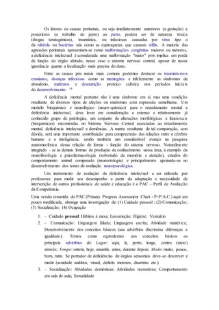 Os fatores ou causas perinatais, ou seja imediatamente anteriores (a gestação) e
posteriores (o trabalho de parto) ao parto, podem ser de natureza tóxica
(drogas teratogénicas), traumática, ou infeciosas causadas por vírus tipo o
da rubéola ou bactérias tais como as espiroquetas que causam sífilis. A maioria das
agressões perinatais apresentam-se como malformações congênitas maiores ou menores,
a deficiência intelectual é considerada uma malformação "maior" pois implica em perda
de função do órgão afetado, nesse caso o sistema nervoso central, apesar de nossa
ignorância quanto a localização mais precisa do dano.
Entre as causas pós natais mais comuns podemos destacar os traumatismos
cranianos, doenças infeciosas como as meningites e infelizmente as síndromes de
abandono, maltratos e desnutrição proteico calórica nos períodos iniciais
do desenvolvimento. 14
A deficiência mental portanto não é uma síndrome em si, mas uma condição
resultante de diversos tipos de afeções ou síndromes com expressão semelhante. Um
modelo bioquímico e neurológico (neuro-químico) para o retardamento mental e
deficiência intelectual, deve levar em consideração o extenso e relativamente já
conhecido grupo de patologias, um conjunto de alterações morfológicas e funcionais
(bioquímicas) encontradas no Sistema Nervoso Central associadas ao retardamento
mental, deficiência intelectual e demências. A matriz resultante de tal comparação, sem
dúvida, será uma importante contribuição para compreensão das relações entre o cérebro
humano e a inteligência, sendo também um considerável avanço na pesquisa
anatomoclínica dessa relação de forma - função do sistema nervoso. Naturalmente
integrado - se às demais formas de produção de conhecimento nessa área, à exemplo da
neurofisiologia e psicofarmacologia (sobretudo da memória e atenção), estudos do
comportamento animal comparado (neuroetologia) e principalmente apoiando-se no
desenvolvimento dos testes de avaliação neuropsicológica.
Um instrumento de avaliação da deficiência intelectual a ser utilizada por
professores para medir seu desempenho a partir da adaptação e necessidade de
intervenção de outros profissionais de saúde e educação é o PAC – Perfil de Avaliação
da Competência.
Uma versão resumida do PAC (Primary Progress Assessment Chart - P=P.A.C.) aqui um
pouco modificada, abrange uma investigação de: (1) Cuidado pessoal ; (2) Comunicação;
(3) Socialização; (4) Ocupação
1. – Cuidado pessoal: Hábitos à mesa; Locomoção; Higiene; Vestuário
2. – Comunicação: Linguagem falada; Linguagem escrita; Atividade numérica;
Desenvolvimento dos conceitos básicos (usa advérbios discrimina diferenças e
igualdade). Temos como equivalentes aos conceitos básicos os
principais advérbios de: Lugar: aqui, lá, perto, longe, centro (meio)
através; Tempo: ontem, hoje, amanhã, antes, durante depois; Modo: muito, pouco,
bom, ruim. Se portador de deficiências de órgãos sensoriais deve-se descrever e
medir (acuidade auditiva, visual, deficits motores, disartrias etc.)
3. – Socialização: Atividades domésticas; Atividades recreativas; Comportamento
em sala de aula; Sexualidade
 