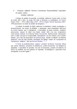 4. – Ocupação: Agilidade; Destreza; Concentração; Responsabilidade (capacidade
de cumprir ordens)
Atividade intelectual
A formas de medida do raciocínio ou atividade intelectual tiveram início no final
do século XIX e início do século XX onde se destacam as contribuições de Francis
Galton (1822 — 1911), Alfred Binet (1857 - 1911) e Charles Edward Spearman (1863 -
1945) precursores no estudo da medida da inteligência. 17
A evolução da medida do déficit intelectual na deficiência mental acompanhou o
desenvolvimento das teorias da definição e mensuração desta propriedade individual
do cérebro humano que é a inteligência. A diversidade de danos cerebrais, condições
psicossociais capazes de afetar essa função mental (QI), e/ou seus componentes
como atenção, memória ou as diversas formas de raciocínio, intrinsecamente relacionados
entre sí, ainda está para ser compreendida especialmente em suas relações com o cérebro
humano, que é uma das proposições da neuropsicologia. Quanto à avaliação da atividade
intelectual, uma das mais fecundas abordagens dos últimos tempos foi a proposição de
"inteligências múltiplas" feita por Howard Gardner. 18 ; 19
A Teoria da modificabilidade cognitiva estrutural de Reuven Feuerstein afirma
que, mesmo indivíduos portadores de deficiências, podem desenvolver sua inteligência
adquirindo a capacidade de aprender. Um neto de Feuerstein, portador da síndrome de
Down, foi auxiliado por seus métodos de "expansão" da inteligência e apresentou bom
desempenho na escola regular.20
 