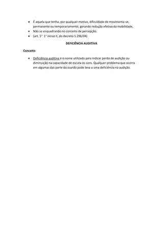 É aquela que tenha, por qualquer motivo, dificuldade de movimenta-se,
permanente ou temporariamente, gerando redução efetiva da mobilidade,
Não se enquadrando no conceito de percepção.
(art. 5° 1° inciso II, do decreto 5.296/04)
DEFICIÊNCIA AUDITIVA
Conceito
Deficiência auditiva é o nome utilizado para indicar perda de audição ou
diminuição na capacidade de escuta os sons. Qualquer problema que ocorra
em algumas das parte do ouvido pode leva a uma deficiência na audição.
 