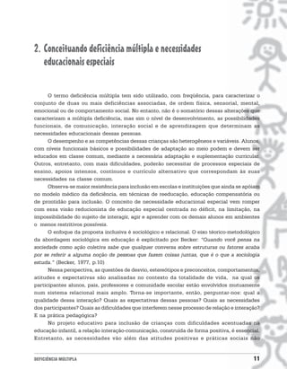 2. Conceituando deficiência múltipla e necessidades
   educacionais especiais

      O termo deficiência múltipla tem sido utilizado, com freqüência, para caracterizar o
conjunto de duas ou mais deficiências associadas, de ordem física, sensorial, mental,
emocional ou de comportamento social. No entanto, não é o somatório dessas alterações que
caracterizam a múltipla deficiência, mas sim o nível de desenvolvimento, as possibilidades
funcionais, de comunicação, interação social e de aprendizagem que determinam as
necessidades educacionais dessas pessoas.
      O desempenho e as competências dessas crianças são heterogêneos e variáveis. Alunos,
com níveis funcionais básicos e possibilidades de adaptação ao meio podem e devem ser
educados em classe comum, mediante a necessária adaptação e suplementação curricular.
Outros, entretanto, com mais dificuldades, poderão necessitar de processos especiais de
ensino, apoios intensos, contínuos e currículo alternativo que correspondam às suas
necessidades na classe comum.
      Observa-se maior resistência para inclusão em escolas e instituições que ainda se apóiam
no modelo médico da deficiência, em técnicas de reeducação, educação compensatória ou
de prontidão para inclusão. O conceito de necessidade educacional especial vem romper
com essa visão reducionista de educação especial centrada no déficit, na limitação, na
impossibilidade do sujeito de interagir, agir e aprender com os demais alunos em ambientes
o menos restritivos possíveis.
      O enfoque da proposta inclusiva é sociológico e relacional. O eixo téorico-metodológico
da abordagem sociológica em educação é explicitado por Becker: “Quando você pensa na
sociedade como ação coletiva sabe que qualquer conversa sobre estruturas ou fatores acaba
por se referir a alguma noção de pessoas que fazem coisas juntas, que é o que a sociologia
estuda.” (Becker, 1977, p.10)
      Nessa perspectiva, as questões de desvio, estereótipos e preconceitos, comportamentos,
atitudes e expectativas são analisadas no contexto da totalidade de vida, na qual os
participantes alunos, pais, professores e comunidade escolar estão envolvidos mutuamente
num sistema relacional mais amplo. Torna-se importante, então, perguntar-nos: qual a
qualidade dessa interação? Quais as expectativas dessas pessoas? Quais as necessidades
dos participantes? Quais as dificuldades que interferem nesse processo de relação e interação?
E na prática pedagógica?
      No projeto educativo para inclusão de crianças com dificuldades acentuadas na
educação infantil, a relação interação-comunicação, construída de forma positiva, é essencial.
Entretanto, as necessidades vão além das atitudes positivas e práticas sociais não


DEFICIÊNCIA MÚLTIPLA                                                                       11
 