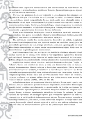 discriminatórias. Dependem essencialmente das oportunidades de experiências, de
aprendizagem , e principalmente da modificação do meio e das estratégias para que possam
ter êxito na escola e comunidade.
       O avanço no processo de desenvolvimento e aprendizagem das crianças com
deficiência múltipla compreende uma ação coletiva maior, intersetorialidade e
responsabilidade social compartilhada. Requer colaboração entre educação, saúde e
assistência social: ação complementar dos profissionais nas diferentes áreas do
conhecimento(neurologia, fisioterapia, fonoaudiologia, terapia ocupacional e psicologia
escolar) quando necessário, fornecendo informações e orientações específicas para o
atendimento às peculiaridades decorrentes de cada deficiência.
       Essas ações integradas de educação, saúde e assistência social são essenciais e
imprescindíveis para que as necessidades educativas específicas sejam atendidas, mas não
justificam o afastamento ou o atendimento educacional segregado.
       Não se trata, no entanto, de a escola assumir ou desenvolver um trabalho terapêutico
ou excessivamente especializado, mas significa adequar as atividades pedagógicas às
necessidades particulares de cada criança, permitindo, assim, sua a participação em todas
as atividades desenvolvidas no espaço escolar para uma efetiva promoção do processo de
desenvolvimento e aprendizagem na classe comum.
       A abordagem pedagógica para as crianças com deficiência múltipla na educação infantil
enfatiza o direito de ser criança, poder brincar e viver experiências significativas de forma
lúdica e informal. Assegura ainda o direito de ir à escola, aprender e construir o conhecimento
de forma adequada e mais sistematizada, em companhia de outras crianças em sua comunidade.
       A educação infantil, nesse contexto, tem duas importantes funções: “cuidar” e
“educar”. Cuidar tem o sentido de ajudar o outro a se desenvolver como ser humano,
atender às necessidades básicas, valorizar e desenvolver capacidades. Educar significa
propiciar situações de cuidado, brincadeiras e aprendizagens orientadas de forma
integrada que possam contribuir para o desenvolvimento das capacidades infantis de
relação interpessoal, de ser e estar com os outros em uma atitude básica de aceitação,
respeito, confiança, e o acesso, pelas crianças, aos conhecimentos mais amplos da
realidade social e cultural (BRASIL, 1998, pp. 23 e 24).
       A implementação de um projeto para educação inclusiva é uma tarefa coletiva que
demanda vontade política dos gestores e serviços responsáveis pelos centros de educação
infantil, como também o envolvimento e a participação da família no processo de
desenvolvimento e aprendizagem dos seus filhos. Exige um trabalho de pesquisa-ação:
estudo, debate, avaliação, planejamento, estratégias conjuntas do professor da classe
regular e do especialista em educação especial que acompanha o processo de inclusão,
contando com a participação de toda comunidade escolar. Torna-se também essencial a
capacitação continuada, em serviço, desses professores, dirigentes e equipe técnica dos
centros de educação infantil, visando construir e efetivar uma prática pedagógica que
lide com níveis de desenvolvimento e processo de aprendizagem diferenciados.




12                                                                           DEFICIÊNCIA MÚLTIPLA
 