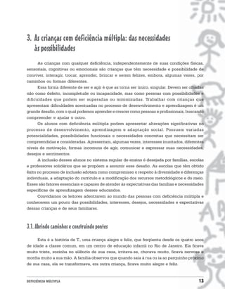 3. As crianças com deficiência múltipla: das necessidades
   às possibilidades
      As crianças com qualquer deficiência, independentemente de suas condições físicas,
sensoriais, cognitivas ou emocionais são crianças que têm necessidade e possibilidade de
conviver, interagir, trocar, aprender, brincar e serem felizes, embora, algumas vezes, por
caminhos ou formas diferentes.
      Essa forma diferente de ser e agir é que as torna ser único, singular. Devem ser olhadas
não como defeito, incompletude ou incapacidade, mas como pessoas com possibilidades e
dificuldades que podem ser superadas ou minimizadas. Trabalhar com crianças que
apresentam dificuldades acentuadas no processo de desenvolvimento e aprendizagem é um
grande desafio, com o qual podemos aprender e crescer como pessoas e profissionais, buscando
compreender e ajudar o outro.
      Os alunos com deficiência múltipla podem apresentar alterações significativas no
processo de desenvolvimento, aprendizagem e adaptação social. Possuem variadas
potencialidades, possibilidades funcionais e necessidades concretas que necessitam ser
compreendidas e consideradas. Apresentam, algumas vezes, interesses inusitados, diferentes
níveis de motivação, formas incomuns de agir, comunicar e expressar suas necessidades,
desejos e sentimentos.
      A inclusão desses alunos no sistema regular de ensino é desejada por famílias, escolas
e professores solidários que se propõem a assumir esse desafio. As escolas que têm obtido
êxito no processo de inclusão adotam como compromisso o respeito à diversidade e diferenças
individuais, a adaptação do currículo e a modificação dos recursos metodológicos e do meio.
Esses são fatores essenciais e capazes de atender às expectativas das famílias e necessidades
específicas de aprendizagem desses educandos.
      Convidamos os leitores adentrarem ao mundo das pessoas com deficiência múltipla e
conhecerem um pouco das possibilidades, interesses, desejos, necessidades e expectativas
dessas crianças e de seus familiares.



3.1. Abrindo caminhos e construindo pontes
     Esta é a história de T., uma criança alegre e feliz, que freqüenta desde os quatro anos
de idade a classe comum, em um centro de educação infantil no Rio de Janeiro. Ela ficava
muito triste, sozinha no silêncio de sua casa, irritava-se, chorava muito, ficava nervosa e
mordia muito a sua mão. A família observou que quando saia à rua ou ia ao parquinho próximo
de sua casa, ela se transformava, era outra criança, ficava muito alegre e feliz.



DEFICIÊNCIA MÚLTIPLA                                                                       13
 