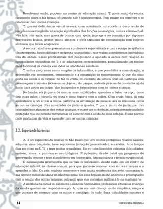 Resolveram então, procurar um centro de educação infantil. T. gosta muito da escola,
raramente chora e faz birras, só quando não é compreendida. Tem prazer em conviver e se
relacionar com outras crianças.
       T. possui deficiência visual severa, com acentuada microcefalia decorrente de
toxoplasmose congênita, alteração significativa das funções neurológica, motora e intelectual.
Não fala, não anda, mas gosta de brincar com ajuda, interage e se comunica por algumas
expressões faciais, gestos muito simples e pelo tabuleiro de comunicação com objetos
símbolos que foram adaptados.
       A escola trabalha em parceria com a professora especializada e com a equipe terapêutica
(fisioterapeuta, fonoaudióloga e terapeuta ocupacional), que realiza atendimentos individuais
fora da escola. Esses profissionais têm pesquisado e ajudado a escola com relação às
necessidades específicas de T. e às adaptações correspondentes, possibilitando um melhor
nível funcional da criança em todas as atividades escolares.
       T. utiliza programas muito simples de informática, o que possibilita a comunicação, a
expressão dos sentimentos, pensamentos e a construção do conhecimento. O que ela mais
gosta na escola é de brincar de faz de conta, do cantinho da leitura onde ela participa com
personagens concretos (bonecos ou objetos), do parque, onde ela precisa de constante ajuda
física para poder participar dos brinquedos e brincadeiras com as outras crianças.
       No lanche, ela já gosta de mostrar suas habilidades: aprendeu a beber no copo, come
com suas mãos o biscoito ou fruta e toma iogurte com a colher. Com ajuda física, já está
aprendendo a pôr e tirar a roupa, participa da arrumação da mesa e lava os utensílios como
as outras crianças. Nas atividades de pátio e quadra, T. gosta muito de participar das
brincadeiras e algazarras das outras crianças, e quase voa atrás delas, no seu possante andador
protegido que lhe permite movimentar-se e correr com a ajuda de seus colegas. É feliz porque
pode participar da vida e aprender com as outras crianças.



3.2. Superando barreiras
      A. é um rapazinho do interior de São Paulo que teve muitos problemas quando nasceu:
adquiriu vírus hospitalar, teve septicemia (infecção generalizada), encefalite, ficou longos
dias em coma na U.T.I. e teve muitas convulsões. Em virtude disso têm inúmeras dificuldades:
motora, visual e problemas neurológicos. Freqüentou desde bebê um programa de
intervenção precoce e teve atendimento em fisioterapia, fonoaudiologia e terapia ocupacional.
      O neurologista recomendou que os pais o colocassem, desde cedo, em um centro de
educação infantil, na classe comum, para que pudesse conviver com outras crianças e a
aprender a falar. Os pais, embora temerosos e com muita resistência dos avós, colocaram A.
aos dezoito meses de idade no nível maternal. Os avós ficavam muito ansiosos e preocupados
com a reação das outras crianças, julgando que elas poderiam maltratá-lo ou machucá-lo.
      A acolhida da escola foi excelente. Desde os funcionários, professores e todas as crianças
da escola queriam ser responsáveis por A., que era uma criança muito simpática, alegre e
que gostava de interagir com os outros e participar de tudo. Suas dificuldades motoras e


14                                                                           DEFICIÊNCIA MÚLTIPLA
 