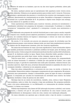 na tentativa de isolar-se no banheiro, que era um dos seus lugares preferidos, talvez pelo
pouco barulho.
      No início, qualquer pessoa que se aproximasse dele apanhava muito: levava socos,
mordida, beliscões. Utilizava-se um aparato protetor para se lidar com E., luvas etc. Procurava-
se antecipar a aproximação das pessoas e a ocorrência dos eventos com mensagens curtas e
objetivas, descrevendo-se e interpretando-se as ações. Decodificar a linguagem e interpretar
o contexto era a grande dificuldade de E. As pessoas e objetos eram sempre uma ameaça,
por isso isolava-se ou agredia os outros.
      Como apresentava dificuldades para construir vínculos, priorizou-se inicialmente o
atendimento individual com programa de interação e comunicação. O professor e a família
tornaram-se “companhias vivas”, ajudando E. a interpretar o mundo, seus sentimentos e
reações.
      Foi elaborada uma proposta de currículo funcional para a casa e para a escola, traçando
em conjunto com a família poucos objetivos prioritários e sistematização da rotina: sentar-se
à mesa, ter cuidados básicos de higiene e alimentação e colocar um varal com objetos
significativos da rotina diária.
      Na escola, E. foi incluído aos poucos em pequenos grupos de atividades que lhe
proporcionavam prazer, como músicas, balanço (onde, por sinal, fazia malabarismos) e piscina.
Os objetos não lhe despertavam interesse, pois não construía significados.
      Por meios dos movimentos do corpo, que eram significativos, foram introduzidos objetos
que também produziam movimento e poderiam modificar de função: pneu de balanço, pneu
para rolar e pular. A bola na água foi interessante (produzia barulho) e podia obtê-la facilmente,
porque E. se deslocava melhor na água. Depois foram oferecidos balde, garrafas e latas na
água para perceber que podia fazer coisas: encher, despejar, jogar-se água etc.
      Tudo foi muito lento − a cada mudança, nova guerra. Aos poucos, foi, compreendendo
como as coisas funcionam. E. substituiu o colchão por uma garrafa de Confort, com a qual
brincava na água. A garrafa foi substituída mais tarde pelo canudinho. Adorava brincar com
canudos e picá-los. Após três anos, já haviam diminuído bastante os episódios de crise e E. já
conseguia trabalhar e alimentar-se em pequenos grupos.
      Hoje tem plena independência e autonomia em sua casa, na escola, e domínio da
comunidade. Desenvolveu melhor a linguagem compreensiva do que a expressiva. No entanto,
comunica seus pensamentos, desejos e necessidades, gosta de jogos de mesa e atividades
sociais. A compulsão por canudos foi transformada em atividade mais criativa: faz lindas
bijuterias, bordados e telas de pintura em alto relevo.
      Participa hoje de um centro de convivência, trabalho, artes, cultura e lazer. Freqüenta
uma academia, nada no clube, faz compras e viaja sem problemas. Seu programa preferido,
como o de outros adolescentes, é ir ao McDonald’s e a restaurantes de comidas variadas,
passear, ir a festas e ao cinema.
      Poderia hoje freqüentar uma classe de EJA (educação de jovens e adultos), com tutoria.
Entretanto, a família crê que E. não pode se beneficiar de uma classe comum, pois
imprevisivelmente se desorganiza e entra em crise, mesmo com medicação adequada.
      Os casos relatados nos apontam que a decisão sobre o tipo de escola e a proposta


16                                                                             DEFICIÊNCIA MÚLTIPLA
 
