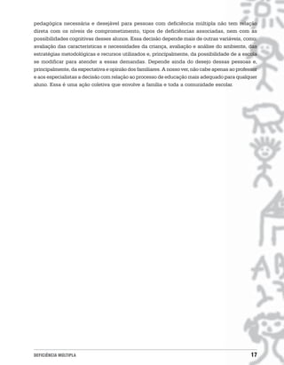 pedagógica necessária e desejável para pessoas com deficiência múltipla não tem relação
direta com os níveis de comprometimento, tipos de deficiências associadas, nem com as
possibilidades cognitivas desses alunos. Essa decisão depende mais de outras variáveis, como:
avaliação das características e necessidades da criança, avaliação e análise do ambiente, das
estratégias metodológicas e recursos utilizados e, principalmente, da possibilidade de a escola
se modificar para atender a essas demandas. Depende ainda do desejo dessas pessoas e,
principalmente, da expectativa e opinião dos familiares. A nosso ver, não cabe apenas ao professor
e aos especialistas a decisão com relação ao processo de educação mais adequado para qualquer
aluno. Essa é uma ação coletiva que envolve a família e toda a comunidade escolar.




DEFICIÊNCIA MÚLTIPLA                                                                           17
 