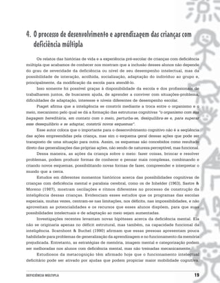 4. O processo de desenvolvimento e aprendizagem das crianças com
   deficiência múltipla
      Os relatos das histórias de vida e a experiência pré-escolar de crianças com deficiência
múltipla que acabamos de conhecer nos mostram que a inclusão desses alunos não depende
do grau de severidade da deficiência ou nível de seu desempenho intelectual, mas da
possibilidade de interação, acolhida, socialização, adaptação do indivíduo ao grupo e,
principalmente, da modificação da escola para atendê-lo.
      Isso somente foi possível graças à disponibilidade da escola e dos profissionais de
trabalharem juntos, de buscarem ajuda, de aprender a conviver com situações-problema,
dificuldades de adaptação, interesse e níveis diferentes de desempenho escolar.
      Piaget afirma que a inteligência se constrói mediante a troca entre o organismo e o
meio, mecanismo pelo qual se dá a formação das estruturas cognitivas “o organismo com sua
bagagem hereditária, em contato com o meio, perturba-se, desiquilibra-se e, para superar
esse desequilíbrio e se adaptar, constrói novos esquemas”.
      Esse autor coloca que o importante para o desenvolvimento cognitivo não é a seqüência
das ações empreendidas pela criança, mas sim o esquema geral dessas ações que pode ser
transposto de uma situação para outra. Assim, os esquemas são concebidos como resultado
direto das generalizações das próprias ações, não sendo de natureza perceptível, mas funcional.
      Dessa maneira, as ações da criança sobre o meio: fazer coisas, brincar e resolver
problemas, podem produzir formas de conhecer e pensar mais complexas, combinando e
criando novos esquemas, possibilitando novas formas de fazer, compreender e interpretar o
mundo que a cerca.
      Estudos em diferentes momentos históricos acerca das possibilidades cognitivas de
crianças com deficiência mental e paralisia cerebral, como os de Inhelder (1963), Sastre &
Moreno (1987), mostram oscilações e ritmos diferentes no processo de construção da
inteligência dessas crianças. Evidenciam esses estudos que os programas das escolas
especiais, muitas vezes, centram-se nas limitações, nos déficits, nas impossibilidades, e não
aproveitam as potencialidades e os recursos que esses alunos dispõem, para que suas
possibilidades intelectuais e de adaptação ao meio sejam aumentadas.
      Investigações recentes levantam novas hipóteses acerca da deficiência mental. Ela
não se originaria apenas no déficit estrutural, mas também, na capacidade funcional da
inteligência. Scarnhont & Buchel (1990) afirmam que essas pessoas apresentam pouca
habilidade para problemas de generalização da aprendizagem e no funcionamento da memória
prejudicada. Entretanto, as estratégias de memória, imagem mental e categorização podem
ser melhoradas nos alunos com deficiência mental, mas não treinadas mecanicamente.
      Estudiosos da metacognição têm afirmado hoje que o funcionamento intelectual
deficitário pode ser ativado por ajudas que podem propiciar maior mobilidade cognitiva.


DEFICIÊNCIA MÚLTIPLA                                                                        19
 