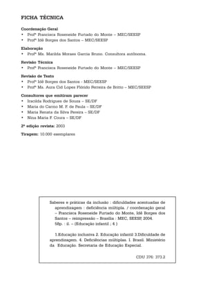 FICHA TÉCNICA

Coordenação Geral
• Profª Francisca Roseneide Furtado do Monte – MEC/SEESP
• Profª Idê Borges dos Santos – MEC/SEESP

Elaboração
• Profª Ms. Marilda Moraes Garcia Bruno. Consultora autônoma.

Revisão Técnica
• Profª Francisca Roseneide Furtado do Monte – MEC/SEESP

Revisão de Texto
• Profª Idê Borges dos Santos - MEC/SEESP
• Profª Ms. Aura Cid Lopes Flórido Ferreira de Britto – MEC/SEESP

Consultores que emitiram parecer
• Iracilda Rodrigues de Souza – SE/DF
• Maria do Carmo M. F. de Paula – SE/DF
• Maria Renata da Silva Pereira – SE/DF
• Nina Maria F. Coura – SE/DF

2ª edição revista: 2003
Tiragem: 10.000 exemplares




               Saberes e práticas da inclusão : dificuldades acentuadas de
                 aprendizagem : deficiência múltipla. / coordenação geral
                 – Francisca Roseneide Furtado do Monte, Idê Borges dos
                 Santos – reimpressão – Brasília : MEC, SEESP 2004.
                                                               ,
                 58p. : il. – (Educação infantil ; 4 )

                 1.Educação inclusiva 2. Educação infantil 3.Dificuldade de
               aprendizagem. 4. Deficiências múltiplas. I. Brasil. Ministério
               da Educação. Secretaria de Educação Especial.

                                                             CDU 376: 373.2
 