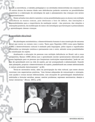 Assim, a convivência, o trabalho pedagógico e as atividades desenvolvidas em conjunto com
os outros alunos da mesma idade sem deficiências poderão aumentar as possibilidades
cognitivas e a elaboração de estratégias de ação e planejamento das crianças com severo
comprometimento.
      Esses achados tem aberto caminho e novas possibilidades para os alunos com múltipla
deficiência no ensino comum, pois deslocam o foco do déficit, das limitações e
impossibilidades para a importância da mediação social − das posturas, das relações e
interações positivas, da modificação do meio e de estratégias que favoreçam e potencializem
a aprendizagem dessas crianças.



As necessidades educacionais
       Na abordagem sociohistórica, o desenvolvimento humano é uma construção de natureza
social que ocorre no contato com o outro. Tanto para Vygotsky (1991) como para Bakhtin
(1988) o desenvolvimento cultural é mediado pela linguagem, pelos signos e significados
construídos na interação contínua e permanente com o outro, abrindo novas possibilidades
na constituição do sujeito.
       Analisando a educação de pessoas com múltipla deficiência no Brasil, sob a essa
perspectiva, Kassar (1999) afirma que o aprendizado escolar (praticamente silenciado pela
nossa legislação para as pessoas que freqüentam instituições especializadas) “pode ser um
tipo de aprendizado novo na vida do sujeito, por ser acompanhado e sistematizado. Quando
bem planejado, propicia o desenvolvimento do sujeito, possibilitando seu acesso sistematizado
à cultura produzida historicamente”. (p.80).
       Torna-se necessário então, além da participação da vida cultural, que esses alunos
convivam com expectativas positivas, “com formas adequadas de comunicação e interação,
com ajudas e trocas sociais diferenciadas, com situações de aprendizagem desafiadoras:
solicitados a formular escolhas, pensar, resolver problemas, expressar sentimentos, desejos e
tomar iniciativas.” (Bruno, 2001a, p.56).




20                                                                         DEFICIÊNCIA MÚLTIPLA
 