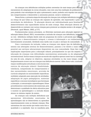 As crianças com deficiências múltiplas podem necessitar de mais tempo para adquirir
mecanismos de adaptação às novas situações, mas com uma boa mediação de professores e
pais poderão criar estratégias de ação e pensamento; assim, poderão auto-regular com ajuda
seu comportamento e desenvolver a autonomia pessoal, social e intelectual.
      Dessa forma, a primeira etapa de educação de crianças com múltipla deficiência consiste
na crença de que todas as crianças são capazes de aprender, não importando o grau de
severidade da deficiência. “A educação deveria ser individualizada para focalizar o
desenvolvimento das capacidades únicas de cada criança. Essa educação deveria ser
desenvolvida no contexto com outras crianças para promover as relações sociais e de amigos”.
(Perreault, apud Masini, 2002, p.117).
      Fundamentadas nesses princípios, as Diretrizes nacionais para educação especial na
educação básica (Brasil, 2001), recomendam a inclusão de crianças com deficiência, inclusive
as com deficiência múltipla desde cedo em programas de creche e pré-escola que tenham
por objetivo o desenvolvimento integral, o acesso à informação e ao conhecimento
historicamente acumulado, dividindo essa tarefa com os pais e serviços da comunidade.
      Com o movimento da inclusão, todas as crianças com algum tipo de deficiência,
mesmo nas alterações severas de desenvolvimento, passam a ter direito o mais cedo
possível aos serviços educacionais disponíveis em sua comunidade. Esse fato traz
implicações importantes para a educação infantil, principalmente no que diz respeito à
educação de crianças com dificuldades neuromotoras acentuadas ou de adaptação
socioemocional. Incluir essas crianças na escola não significa apenas inseri-las no contexto
da sala de aula, adaptar os objetivos, algumas atividades ou dar mais tempo, como
freqüentemente ocorre com as crianças com deficiência mental. Além disso tudo, a inclusão
requer modificações atitudinais e estruturais dos
centros de educação infantil: flexibilidade,
tolerância, compreensão do comportamento e
das necessidades emocionais, provisão de
currículo adaptado às necessidades específicas;
mobiliário adaptado para execução de atividades,
adaptação de jogos pedagógicos, materiais
específicos e recursos tecnológicos que favoreçam
a interação, a comunicação e aprendizagem. Esses
procedimentos e instrumentos são essenciais, pois
determinam a qualidade da oferta educativa para
o sucesso na aprendizagem e a inclusão desses
alunos no sistema regular de ensino.
      As crianças com múltipla deficiência que
apresentam dificuldades acentuadas de
aprendizagem não se desenvolvem ou aprendem
espontaneamente como as demais crianças. Elas
necessitam de uma escola que tenha como foco a
qualidade e a eqüidade. Isso se manifesta pela


DEFICIÊNCIA MÚLTIPLA                                                                      21
 