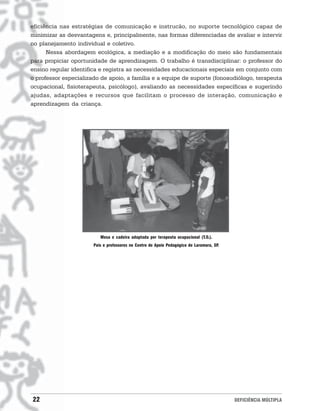 eficiência nas estratégias de comunicação e instrucão, no suporte tecnológico capaz de
minimizar as desvantagens e, principalmente, nas formas diferenciadas de avaliar e intervir
no planejamento individual e coletivo.
      Nessa abordagem ecológica, a mediação e a modificação do meio são fundamentais
para propiciar oportunidade de aprendizagem. O trabalho é transdisciplinar: o professor do
ensino regular identifica e registra as necessidades educacionais especiais em conjunto com
o professor especializado de apoio, a família e a equipe de suporte (fonoaudiólogo, terapeuta
ocupacional, fisioterapeuta, psicólogo), avaliando as necessidades específicas e sugerindo
ajudas, adaptações e recursos que facilitam o processo de interação, comunicação e
aprendizagem da criança.




                          Mesa e cadeira adaptada por terapeuta ocupacional (T.O.).
                       Pais e professores no Centro de Apoio Pedagógico de Laramara, SP.




22                                                                                         DEFICIÊNCIA MÚLTIPLA
 