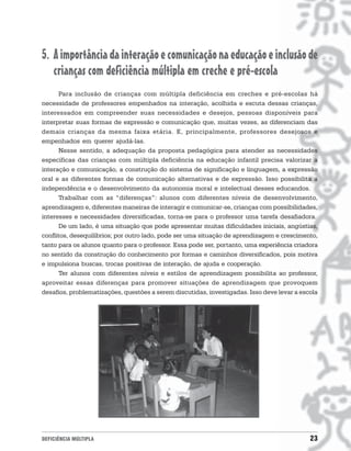 5. A importância da interação e comunicação na educação e inclusão de
   crianças com deficiência múltipla em creche e pré-escola
      Para inclusão de crianças com múltipla deficiência em creches e pré-escolas há
necessidade de professores empenhados na interação, acolhida e escuta dessas crianças,
interessados em compreender suas necessidades e desejos, pessoas disponíveis para
interpretar suas formas de expressão e comunicação que, muitas vezes, as diferenciam das
demais crianças da mesma faixa etária. E, principalmente, professores desejosos e
empenhados em querer ajudá-las.
      Nesse sentido, a adequação da proposta pedagógica para atender as necessidades
específicas das crianças com múltipla deficiência na educação infantil precisa valorizar a
interação e comunicação, a construção do sistema de significação e linguagem, a expressão
oral e as diferentes formas de comunicação alternativas e de expressão. Isso possibilita a
independência e o desenvolvimento da autonomia moral e intelectual desses educandos.
      Trabalhar com as “diferenças”: alunos com diferentes níveis de desenvolvimento,
aprendizagem e, diferentes maneiras de interagir e comunicar-se, crianças com possibilidades,
interesses e necessidades diversificadas, torna-se para o professor uma tarefa desafiadora.
      De um lado, é uma situação que pode apresentar muitas dificuldades iniciais, angústias,
conflitos, desequilíbrios; por outro lado, pode ser uma situação de aprendizagem e crescimento,
tanto para os alunos quanto para o professor. Essa pode ser, portanto, uma experiência criadora
no sentido da construção do conhecimento por formas e caminhos diversificados, pois motiva
e impulsiona buscas, trocas positivas de interação, de ajuda e cooperação.
      Ter alunos com diferentes níveis e estilos de aprendizagem possibilita ao professor,
aproveitar essas diferenças para promover situações de aprendizagem que provoquem
desafios, problematizações, questões a serem discutidas, investigadas. Isso deve levar a escola




DEFICIÊNCIA MÚLTIPLA                                                                        23
 