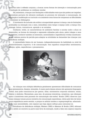 como um todo à reflexão conjunta, a buscar novas formas de interação e comunicação para
a resolução de problemas no cotidiano escolar.
      Há, entretanto, crianças com limitações e dificuldades reais que não podem ser negadas;
necessitam portanto de eficiente mediação no processo de interação e comunicação, de
adaptação e modificação no currículo e no ambiente como forma de compensar as dificuldades
e minimizar as defasagens.
      O movimento de inclusão não atribui a incapacidade apenas à criança, mas às limitações
produzidas na interação com o meio, entendidas como tempo e espaço onde a criança vive,
interage, brinca, comunica-se, aprende e se socializa.
      Conhecer, então, as características do ambiente familiar e escolar onde o aluno se
desenvolve, as formas de interação e expressão utilizadas pelo aluno, pelos colegas e seus
cuidadores, conhecer também os interesses, necessidades e experiências vividas constituem-
se em valiosos pontos de partida para adaptar as atividades às demandas das crianças com
deficiência múltipla.
      A necessidade básica do ser humano, independentemente da habilidade ou nível de
desenvolvimento cognitivo, é de comunicação. Isso significa compartilhar sentimentos,
desejos, ações, experiências e pensamentos.




      As crianças com múltipla deficiência geralmente apresentam dificuldade de comunicar
seus pensamentos, desejos, intenções. A maior parte desses alunos não apresenta linguagem
verbal, mas pode comunicar-se por gestos, olhar, movimentos corporais mínimos, sinais,
objetos e símbolos. Necessitam, para isso, de pessoas interativas, receptivas, que ofereçam
apoio e incentivem esse processo de comunicação não-verbal. Brodin (1991) observou que
essas crianças tomam pouca iniciativa de comunicação espontânea, talvez pelo fato de terem
pouca experiência nesse sentido, e porque os adultos tendem a superprotegê-las, adiantado-
se às suas necessidades, sem esperar que haja algum esforço para comunicar-se.
      Estudiosos da deficiência múltipla, Nielsen (1983) e Akesson & Brodin (1991) afirmam
que o adulto se converte na parte mais forte da interação, tende a falar sem esperar resposta


24                                                                         DEFICIÊNCIA MÚLTIPLA
 