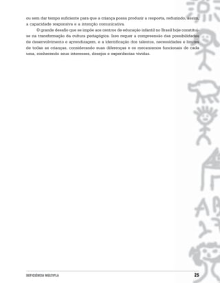 ou sem dar tempo suficiente para que a criança possa produzir a resposta, reduzindo, assim,
a capacidade responsiva e a intenção comunicativa.
     O grande desafio que se impõe aos centros de educação infantil no Brasil hoje constitui-
se na transformação da cultura pedagógica. Isso requer a compreensão das possibilidades
de desenvolvimento e aprendizagem, e a identificação dos talentos, necessidades e limites
de todas as crianças, considerando suas diferenças e os mecanismos funcionais de cada
uma, conhecendo seus interesses, desejos e experiências vividas.




DEFICIÊNCIA MÚLTIPLA                                                                      25
 