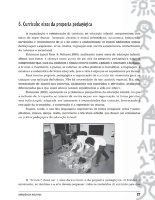 6. Currículo: eixos da proposta pedagógica
      A organização e estruturação do currículo, na educação infantil, compreendem dois
eixos de experiências: formação pessoal e social (identidade, autonomia, brinquedo,
movimento e conhecimento de si e do outro) e conhecimento do mundo (diferentes formas
de linguagem e expressão, artes, música, linguagem oral, escrita e matemática, conhecimento
da natureza e sociedade).
      Kuhlmann (apud Faria & Palhares,1999), analisando esses eixos da educação infantil,
afirma que tomar a criança como ponto de partida da proposta pedagógica exigiria
compreender que, para ela, conhecer o mundo envolve o afeto, o prazer, o desprazer, a fantasia,
o brincar, o movimento, a poesia, as ciências, as artes plásticas e dramáticas, a linguagem, a
música e a matemática de forma integrada, pois a vida é algo que se experimenta por inteiro.
      Essa mesma proposta pedagógica e organização de currículo são essenciais para as
crianças com múltipla deficiência. Não há necessidade de um currículo especial. Há, sim,
necessidade de ajustes nos objetivos, adaptações nos conteúdos e atividades, avaliações
diferenciadas para que esses alunos possam experimentar a vida por inteiro.
      Kishimoto (2000), apontando os problemas e perspectivas da educação infantil, diz que
a inclusão de brinquedos no interior da escola requer sua organização de forma peculiar,
sem sofisticação, adaptada aos interesses e necessidades das crianças, favorecendo a
recriação da brincadeira, a cooperação e a expressão da criança.
      Sugere, ainda, o uso das linguagens expressivas de forma integrada: artes visuais,
plásticas, música, dança, teatro, movimento e literatura infantil, que devem ser enfatizadas
na prática pedagógica da educação infantil.




    O “brincar” deve ser o eixo do currículo e da proposta pedagógica. O brincar, o
movimento, as histórias e a arte devem perpassar todos os conteúdos do currículo para que


DEFICIÊNCIA MÚLTIPLA                                                                        27
 