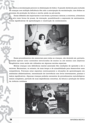 não ocorra a escolarização precoce ou didatização do lúdico. O grande obstáculo para inclusão
de crianças com múltipla deficiência têm sido a antecipação da escolarização, com ênfase no
processo de produção da leitura e escrita ainda na pré-escola.
      Essas reflexões são importantes e nos levam a priorizar o brincar, a conversa, a literatura
e a arte como forma de prazer, de interação, possibilitando a expressão de sentimentos,
trocas significativas de aprendizagem e construção do conhecimento.




      Esses procedimentos são essenciais para todas as crianças, não devendo ser, portanto,
tratados apenas como conteúdos estruturados de ensino ou até mesmo com objetivos
terapêuticos como ainda são utilizados em algumas escolas especiais.
      Muitas crianças com deficiência mental associada têm condições de aprender a ler e
escrever. Necessitam, no entanto, de mais tempo e de acessibilidade para desenvolver essa
competência. Precisam estar expostas continuamente a situações de aprendizagem em
ambientes alfabetizadores, necessitando de convivência com livros interessantes, poesias e
textos significativos. Algumas crianças poderão necessitar de procedimentos metodológicos
menos complexos, partindo de suas experiências concretas, da leitura e produção de textos
da vivência cotidiana.




28                                                                            DEFICIÊNCIA MÚLTIPLA
 