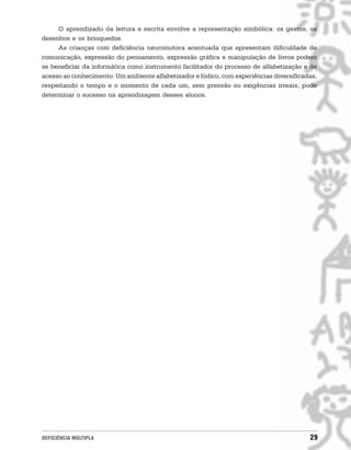 O aprendizado da leitura e escrita envolve a representação simbólica: os gestos, os
desenhos e os brinquedos.
     As crianças com deficiência neuromotora acentuada que apresentam dificuldade de
comunicação, expressão do pensamento, expressão gráfica e manipulação de livros podem
se beneficiar da informática como instrumento facilitador do processo de alfabetização e de
acesso ao conhecimento. Um ambiente alfabetizador e lúdico, com experiências diversificadas,
respeitando o tempo e o momento de cada um, sem pressão ou exigências irreais, pode
determinar o sucesso na aprendizagem desses alunos.




DEFICIÊNCIA MÚLTIPLA                                                                     29
 