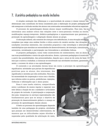 7. A prática pedagógica na escola inclusiva
      A simples aceitação das diferenças e a oportunidade de acesso à classe comum não
determinam nem contribuem de forma consistente para a elaboração do projeto pedagógico e
não asseguram a inclusão escolar dos alunos com acentuadas necessidades educativas especiais.
      O processo de aprendizagem desses alunos requer modificações. Para isso, faz-se
necessária uma análise crítica das relações inter e intra-pessoais vividas na escola,
modificações espaço-temporais, didático-pedagógicas e organizacionais que garantam a
promoção da aprendizagem e adaptação desses alunos ao grupo.
      A educação infantil, não somente de crianças com deficiências, é uma situação educativa
complexa que exige uma análise lúcida e crítica acerca do cenário escolar, das situações e
condições concretas existentes, dos conteúdos propostos e das estratégias e alternativas
metodológicas que atendam as necessidades de desenvolvimento, de interação, comunicação,
autonomia, socialização e participação nas brincadeiras e atividades lúdicas.
      A proposta pedagógica, numa visão construtivista do conhecimento, tem no aluno e
nas suas possibilidades o centro da ação educativa. Assim, o processo pedagógico é construído
a partir das possibilidades, das potencialidades, daquilo que o aluno já dá conta de fazer. É
isso que o motiva a trabalhar, a continuar se envolvendo nas atividades escolares, garantindo,
assim, o sucesso do aluno e sua aprendizagem.
      O conteúdo e as atividades devem levar em conta o princípio da aprendizagem
significativa: atividades que partam de experiências
positivas para os alunos, dos interesses, dos
significados e sentidos por eles atribuídos. Para isso,
há necessidade de cooperação e troca com a família,
que informa sobre os gostos, preferências, rejeições,
vivências e informações que o aluno possui.
      Essa é uma tarefa coletiva, compartilhada
entre o professor do ensino regular e especial; tem
este último a função de ser o mediador e articulador
do projeto de inclusão. A participação e cooperação
dos pais, terapeutas ou serviços especializados são
fundamentais para que se atinja o objetivo de
promoção do desenvolvimento global e o avanço no
processo de aprendizagem desses alunos.
      O êxito no processo de aprendizagem depende
também de uma pedagogia de projetos, atividades
que possam ser desenvolvidas coletivamente, de
maneira que as dificuldades sejam diluídas e
superadas pela qualidade de solicitação do meio,


DEFICIÊNCIA MÚLTIPLA                                                                       31
 