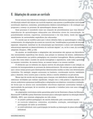 8. Adaptações de acesso ao currículo
      Incluir alunos com deficiência múltipla e necessidades educativas especiais nos centros
de educação infantil não requer um currículo especial, mas ajustes e modificações curriculares
envolvendo objetivos, conteúdos, procedimentos didático-metodológicos e de avaliação que
propiciem o avanço no processo de aprendizagem desses alunos.
      Esse processo é concebido como um conjunto de procedimentos que visa oferecer
experiências de aprendizagem adequadas aos diferentes níveis de comunicação, de
possibilidades motoras, cognitivas, socioemocionais e de vida diária, tendo em vista o
atendimento às necessidades específicas dos educandos.
      É a escola que se modifica para que o aluno obtenha êxito na aprendizagem e adquira
conhecimento. As adaptações de acesso ao currículo são “modificações ou provisão de recursos
espaciais, temporais, materiais ou de comunicação que favorecem o aluno com necessidades
educacionais especiais no desenvolvimento do currículo regular”, ou, se for o caso, do currículo
adaptado (Guijarro, 1992, p.134).
      Os ajustes, as modificações e adaptações são necessárias não apenas em decorrência
das necessidades específicas dos alunos, mas porque os sistemas de ensino, infelizmente,
ainda fundamentam sua prática pedagógica em conceitos homogêneos. Muitos professores
e pais têm como ideal o modelo de escola homogênea e reprodutora, onde todos aprendem
os mesmos conteúdos, da mesma forma, ao mesmo tempo e na mesma medida.
      O obstáculo que se enfrenta em alguns centros de educação infantil é com relação ao
conceito da homogeneidade no processo de desenvolvimento. Há escolas que ainda esperam
que o aluno esteja pronto para desempenhar determinadas tarefas ou lidar com determinados
conteúdos. Por exemplo: exigem autonomia no banheiro, coordenação motora, habilidade
para o desenho, letra cursiva para a escrita, leitura e escrita alfabética na pré-escola.
      Nesse tipo de escola não há espaço para crianças com deficiência múltipla. No entanto,
selecionar atividades que tenham significado, relação com a vida prática e experiência dos
alunos, pode levar a pequenas modificações e adaptações nos objetivos, conteúdos e avaliação,
de forma que os alunos com necessidades educativas especiais acentuadas tenham a
oportunidade de participar, de se envolver, de aprender e trabalhar junto com seus colegas
no ensino regular.
      As adaptações curriculares estão garantidas pela Lei de Diretrizes e Bases da Educação
Nacional Nº 9.394/96 e pelas Diretrizes nacionais para a educação especial na educação básica
(BRASIL, 2001), que orientam adaptações em três níveis:
      • no projeto político-pedagógico da escola elaborado pela comunidade escolar;
      • no currículo (objetivos, conteúdos, atividades, avaliação, metodologia) com a
         participação de todos os envolvidos;
      • no nível individual, com a participação da família na elaboração do plano educacional
         individual.


DEFICIÊNCIA MÚLTIPLA                                                                         33
 