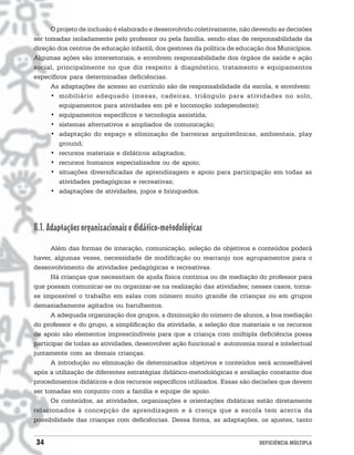 O projeto de inclusão é elaborado e desenvolvido coletivamente, não devendo as decisões
ser tomadas isoladamente pelo professor ou pela família, sendo elas de responsabilidade da
direção dos centros de educação infantil, dos gestores da política de educação dos Municípios.
Algumas ações são intersetoriais, e envolvem responsabilidade dos órgãos de saúde e ação
social, principalmente no que diz respeito à diagnóstico, tratamento e equipamentos
específicos para determinadas deficiências.
      As adaptações de acesso ao currículo são de responsabilidade da escola, e envolvem:
      • mobiliário adequado (mesas, cadeiras, triângulo para atividades no solo,
         equipamentos para atividades em pé e locomoção independente);
      • equipamentos específicos e tecnologia assistida;
      • sistemas alternativos e ampliados de comunicação;
      • adaptação do espaço e eliminação de barreiras arquitetônicas, ambientais, play
         ground;
      • recursos materiais e didáticos adaptados;
      • recursos humanos especializados ou de apoio;
      • situações diversificadas de aprendizagem e apoio para participação em todas as
         atividades pedagógicas e recreativas;
      • adaptações de atividades, jogos e brinquedos.




8.1. Adaptações organizacionais e didático-metodológicas
      Além das formas de interação, comunicação, seleção de objetivos e conteúdos poderá
haver, algumas vezes, necessidade de modificação ou rearranjo nos agrupamentos para o
desenvolvimento de atividades pedagógicas e recreativas.
      Há crianças que necessitam de ajuda física contínua ou de mediação do professor para
que possam comunicar-se ou organizar-se na realização das atividades; nesses casos, torna-
se impossível o trabalho em salas com número muito grande de crianças ou em grupos
demasiadamente agitados ou barulhentos.
      A adequada organização dos grupos, a diminuição do número de alunos, a boa mediação
do professor e do grupo, a simplificação da atividade, a seleção dos materiais e os recursos
de apoio são elementos imprescindíveis para que a criança com múltipla deficiência possa
participar de todas as atividades, desenvolver ação funcional e autonomia moral e intelectual
juntamente com as demais crianças.
      A introdução ou eliminação de determinados objetivos e conteúdos será aconselhável
após a utilização de diferentes estratégias didático-metodológicas e avaliação constante dos
procedimentos didáticos e dos recursos específicos utilizados. Essas são decisões que devem
ser tomadas em conjunto com a família e equipe de apoio.
      Os conteúdos, as atividades, organizações e orientações didáticas estão diretamente
relacionados à concepção de aprendizagem e à crença que a escola tem acerca da
possibilidade das crianças com deficiências. Dessa forma, as adaptações, os ajustes, tanto


34                                                                          DEFICIÊNCIA MÚLTIPLA
 