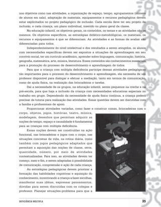 nos objetivos como nas atividades, a organização de espaço, tempo, agrupamentos (número
de alunos em sala), adaptação de materiais, equipamentos e recursos pedagógicos devem
estar explicitados no projeto pedagógico de inclusão. Cada escola deve ter seu projeto de
inclusão, e cada criança, um plano individual, inserido no plano geral da classe.
      Na educação infantil, os objetivos gerais, os conteúdos, os temas e as atividades são os
mesmos. Os objetivos específicos, as estratégias didático-metodológicas, os materiais, os
recursos e equipamentos é que se diferenciam. As atividades e as formas de avaliar são
diferenciadas para todos.
      Independentemente do nível intelectual e dos resultados a serem atingidos, os alunos
com necessidades específicas devem ser expostos a situações de aprendizagem em seu
convívio social, ter um currículo acadêmico, aprender sobre linguagem, comunicação, história,
geografia, matemática, arte, música, literatura. Esses conteúdos são conhecimentos essenciais
para a promoção do processo de desenvolvimento e aprendizagem de todos.
      Para que a criança com múltipla deficiência participe dessas atividades pedagógicas
tão importantes para o processo do desenvolvimento e aprendizagem, ela necessita de um
professor disponível para dialogar e efetuar a mediação, tanto em termos de comunicação,
como de ajuda física, na realização das brincadeiras e tarefas.
      Daí a necessidade de os grupos, na educação infantil, serem pequenos na creche e na
pré-escola, para que haja a inclusão da criança com necessidades educativas especiais no
trabalho em grupo. Dependendo da necessidade de ajuda física contínua, a criança poderá
precisar de tutoria para realização das atividades. Essas questões devem ser discutidas com
a família e profissionais de apoio.
      Proporcionar atividades variadas, como fazer e construir coisas, brincadeiras com o
corpo, objetos, jogos, histórias, teatro, música,
modelagem, desenhos que permitam adquirir as
noções de tempo, espaço e causalidade é fundamental
para as crianças com múltipla deficiência.
      Essas noções devem ser construídas na ação
funcional, nas brincadeiras e jogos com o corpo, nas
situações concretas de vida, na rotina diária, como
também com jogos pedagógicos adaptados que
permitam a aquisição das noções de classe, série,
quantidade, número, por meio de atividades
contextualizadas. Para isso, as atividades devem ter
começo, meio e fim, e serem adaptadas à possibilidade
de comunicação, compreensão e ação de cada criança.
      As estratégias pedagógicas devem priorizar a
formação das habilidades cognitivas e aquisição do
conhecimento, incentivando a criança a fazer escolhas,
manifestar suas idéias, expressar pensamentos,
dúvidas para serem discutidas com os colegas e
professor. Planejar situações-problema para que a


DEFICIÊNCIA MÚLTIPLA                                                                       35
 