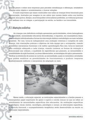 criança pense e utilize seus esquemas para perceber semelhanças e diferenças, estabelecer
relações entre objetos e acontecimentos, e buscar soluções.
      É muito importante que sejam construídos com todas as crianças livros funcionais para
comunicação, ilustrados por imagens ou em relevo que contem dados sobre sua história
pessoal, seus gostos, desejos, seus brinquedos e brincadeiras preferidas, as vivências gostosas
que realizam com os colegas, a participação na escola, na família e na comunidade.



8.2. Adaptações avaliativas
      As crianças com deficiência múltipla apresentam particularidades, níveis heterogêneos
de capacidade, necessidades educativas diversificadas, e requerem, em conseqüência disso,
uma avaliação individualizada e formas de intervenção didático-metodológica as mais variadas
possíveis. Por isso, torna-se indispensável uma avaliação criteriosa e completa de cada
criança, com orientações práticas e objetivas de toda equipe que a acompanha, visando
possibilitar mecanismos funcionais e de melhor aprendizagem. Para isso, torna-se essencial
uma avaliação adequada a cada criança, visando conhecer as formas de interação e
comunicação que utilizam, a qualidade de experiências que possuem, as necessidades e
possibilidades de ação funcional, os níveis diferenciados, as estratégias de ação e pensamento.
Verificar os obstáculos de acesso ao currículo, as necessidades, quais os conteúdos e atividades
que podem modificar as possibilidades de funcionamento e produzir respostas
qualitativamente melhores e mecanismos de adaptação ao meio.




      Nessa tarefa, a educação especial, as instituições especializadas e a família passam a
desempenhar papel importante de apoio e suporte à escola comum no que se refere ao
atendimento às necessidades específicas dos educandos. As avaliações específicas
(audiológica, visual, motora, neurológica, psicológica e outras), as intervenções específicas,
o currículo funcional, o acompanhamento terapêutico serão desenvolvidos na escola ou
instituição especializada.


36                                                                           DEFICIÊNCIA MÚLTIPLA
 