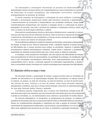As informações e orientações necessárias ao processo de desenvolvimento e
aprendizagem dessas crianças devem ser compartilhadas por essas instituições no momento
da elaboração do projeto pedagógico, das adaptações curriculares, avaliação e
acompanhamento do processo de inclusão.
      A escola necessita de informações e orientações de como melhorar o processo de
interação e comunicação, proporcionar melhor ação funcional e promover a aprendizagem,
o desenvolvimento da autonomia e independência nas atividades cotidianas. Essas ações
transdisciplinares fundamentam não somente a avaliação inicial e a elaboração do projeto
pedagógico de inclusão, mas todo o processo de avaliação e cooperação contínua, tendo em
vista os planos de intervenção individual e coletivo.
      Essa prática transdisciplinar diminui a dicotomia e distância entre o especial e o comum,
para que não haja duas formas diferentes de educar. Trata-se de busca conjunta de estratégias
e alternativas metodológicas que possibilitem a inclusão social e promoção da aprendizagem
de todos os alunos nos centros de educação infantil.
      Os procedimentos didáticos e avaliativos deverão ser discutidos, construídos e reformulados,
em equipe, ao longo do ano. Torna-se importante, então, o professor registrar os pontos fortes e
as dificuldades que a criança encontra para realizar as atividades, registrar a validade dos
procedimentos didático-metodológicos utilizados, avaliar ainda o ambiente, a qualidade e
quantidade de mediação proporcionada para que o aluno atinja os objetivos propostos.
      A avaliação, nessa perspectiva sociológica, não será apenas das dificuldades da criança,
mas principalmente da oferta de oportunidades, da qualidade da mediação, da modificação do
meio e das estratégias metodológicas oferecidas. Essa responsabilidade social deve ser
compartilhada entre a escola, a educação especial ou instituições especializadas, a família e
toda a comunidade escolar, buscando em conjunto estratégias para superação das dificuldades.


8.3. Adaptações relativas ao espaço e tempo
      Na educação infantil, a organização do tempo e espaço envolve todas as atividades de
cuidado, de brincadeiras ou de aprendizagem dirigida. Nas brincadeiras, no espaço interno
ou externo, no parque, na roda de conversas, na roda de histórias, na hora do faz-de-conta,
nas oficinas de artes, músicas e na hora do lanche, todas essas situações requerem
planejamento cuidadoso, para que a criança possa interagir, comunicar-se espontaneamente,
ter uma ação funcional melhor, brincar e aprender.
      A professora precisa compreender que a criança com deficiência múltipla pode ser
mais lenta para agir e dar respostas, por isso é preciso dar mais tempo para que ela se expresse
e realize as atividades, ou, em determinados casos, diminuir a quantidade de tarefas diárias.
      Os recursos pedagógicos, os brinquedos, os equipamentos de parques, as cadeiras e
aparelhos de locomoção, para que a criança participe de todas as atividades lúdicas e recreativas,
devem ser cuidadosamente planejados e adaptados por toda a equipe de inclusão. Não há
necessidade de equipamentos sofisticados, mas funcionais, que possibilitem o ir e vir na escola,
dêem mais agilidade para locomover-se em todos os ambientes e participar ativamente.


DEFICIÊNCIA MÚLTIPLA                                                                           37
 