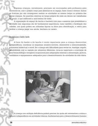 Algumas crianças, inicialmente, precisam ser encorajadas pela professora para
locomover-se, usar o próprio corpo para deslocar-se no espaço, fazer coisas e brincar. Outras
se frustram por não conseguirem realizar as atividades ao mesmo tempo ou próxima das
outras crianças. As questões relativas ao tempo próprio de cada um devem ser trabalhadas
no grupo, o que melhorará a auto-estima de todos.
       A organização do espaço de lanche e banheiro com pias e assentos que possibilitem a
atividade com segurança são de fundamental importância, como também a facilitação dos
cabides, nos quais podem ser utilizadas figuras ou fotos para identificação, e velcro para
facilitar a criança pegar sua sacola, lancheira ou casaco.



Estratégias para o banho e lanche

     A hora do banho e do lanche é muito importante para a criança desenvolver
independência, coordenar os esquemas sensório-motores, desenvolver a intencionalidade,
autonomia intelectual e moral. Se a criança tem dificuldade para sentar-se, mastigar, engolir,
sensibilidade oral ou rejeição por alimentos diferentes, torna-se importante a orientação de
uma fonoaudióloga e terapeuta ocupacional para adaptações relativas a alimentação, postura,
mobiliários e equipamentos adequados para o desenvolvimento de atividades da vida diária.




     A criança com múltipla deficiência poderá precisar de ajuda até sistematizar a rotina e
adquirir independência em atividades básicas, fundamentais para o desenvolvimento humano


 38                                                                         DEFICIÊNCIA MÚLTIPLA
 