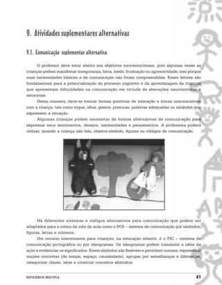 9. Atividades suplementares alternativas

9.1. Comunicação suplementar alternativa
       O professor deve estar atento aos objetivos socioemocionais, pois algumas vezes as
crianças podem manifestar insegurança, birra, medo, frustração ou agressividade, isso porque
suas necessidades básicas e de comunicação não foram compreendidas. Esses fatores são
fundamentais para a potencialização do processo cognitivo e da aprendizagem de crianças
que apresentam dificuldades na comunicação em virtude de alterações neuromotoras e
sensoriais.
       Dessa maneira, deve-se buscar formas positivas de interação e trocas comunicativas
com a criança, tais como toque, olhar, gestos, posturas, palavras adequadas ou símbolos que
expressem a situação.
       Algumas crianças podem necessitar de formas alternativas de comunicação para
expressar seus sentimentos, desejos, necessidades e pensamentos. A professora poderá
utilizar, quando a criança não fala, objetos-símbolo, figuras ou códigos de comunicação.




      Há diferentes sistemas e códigos alternativos para comunicação que podem ser
adaptados para a rotina da sala de aula como o PCS – sistema de comunicação por símbolos,
figuras, letras e números.
      Um recurso interessante para crianças, na educação infantil, é o PIC – sistema de
comunicação pictográfica ou por ideogramas. Os ideogramas podem transmitir a idéia da
ação e evidenciar os significados. Esses símbolos são flexíveis e permitem nomear, representar
noções concretas (de tempo, espaço, causalidade), agrupar por semelhanças e diferenças,
categorizar classe, série e construir conceitos abstratos.


DEFICIÊNCIA MÚLTIPLA                                                                       41
 