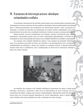 10. O programa de intervenção precoce: abordagem
    sociopedagógica-ecológica
      O movimento educacional de inclusão social requer uma transformação conceitual mais
abrangente em termos culturais, sociais, político e ideológico. Essa transformação é necessária
para o redimensionamento dos programas de intervenção precoce, para o processo de
avaliação e tomada de decisões na elaboração do projeto político pedagógico que serão
desenvolvidos de acordo com a realidade individual e coletiva na qual a criança está inserida.
      Nesse sentido, torna-se fundamental um trabalho conjunto envolvendo pais, alunos,
professores, comunidade escolar como um todo e instituições especializadas, no intuito de se
contemplar as reais necessidades dos alunos com múltipla deficiência na família e comunidade.
      As crianças com múltipla deficiência podem e são capazes de aprender. Entretanto,
esse é um processo que pode ser lento, por caminho e via incompatíveis com o movimento,
multiplicidade de estímulos e ações que ocorrem no cotidiano escolar. O grande obstáculo
muitas vezes não é a deficiência, mas a inadequação na forma de se comunicar, interagir e
lidar com essas crianças.




      As famílias das crianças com múltipla deficiência necessitam de apoio e ajuda para
interagir, comunicar e aprender a lidar com as dificuldades de suas crianças, por isso
necessitam de tempo e espaço para trocas e aprendizagens. Necessitam ainda de encontrar
outros pais com os quais possam identificar-se, trocar experiências, apoio e ajuda mútua,
como também lutar pela qualidade de vida e educação de suas crianças.


DEFICIÊNCIA MÚLTIPLA                                                                        43
 