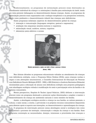 Tradicionalmente, os programas de estimulação precoce eram destinados ao
atendimento individual da criança e a orientações à família para estimulação do bebê, tendo
em vista prevenir defasagens no desenvolvimento dessas crianças. Assim, os programas de
estimulação precoce eram organizados sob o enfoque terapêutico e na perspectiva evolutiva,
tendo como parâmetro o desenvolvimento infantil das crianças sem deficiências.
     Esses programas enfatizam aspectos do desenvolvimento global da criança:
     • interação e comunicação (linguagem receptiva, gestual e expressiva)
     • avaliação dos esquemas sensório-motores e cognitivos
     • estimulação visual, auditiva, motora, cognitiva
     • elementos psico-afetivos e sociais




                        Mamãe aprendendo a ajudar seu bebê a firmar o pescoço e brincar
                                                (Bruno, 1992)


      Nas últimas décadas os programas educacionais voltados ao atendimento de crianças
com deficiência múltipla, como o Programa Hilton Perkins (EUA), para crianças surdas e
cegas e com alterações neuromotoras, o Conselho Internacional de Educação de Pessoas
com Deficiência Visual e Múltipla (ICEVI - 1992), o SHI (Suécia) e o Instituto Bartiméus (Holanda)
recomendam para a educação de alunos com deficiência múltipla uma proposta pedagógica
com abordagem ecológica voltada à modificação do meio e participação ativa da família e do
sistema comunitário.
      Nessa perspectiva, Stephen & Tauber (apud Palácios, 2002) definem a intervenção
precoce como um programa destinado a promover ações direcionadas a ampliar e manter o
desenvolvimento da criança em ambientes naturais e como membro da família.
      Assim, a abordagem ecológica envolve a criança na sua família, os valores pessoais, a
cultura, o meio social, a creche, a pré-escola e os próprios recursos comunitários disponíveis
para oferecer apoio e suporte nas interações, no desenvolvimento e aprendizagem da criança.
      O programa de intervenção precoce nessa abordagem social e ecológica tem como
foco central o processo de interação, comunicação e relação da criança e sua família. Esse
programa contempla as necessidades, desejos, interesses e prioridades das crianças e


44                                                                                        DEFICIÊNCIA MÚLTIPLA
 