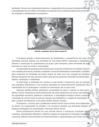 familiares. Os pais são considerados parceiros, cooperadores do processo de desenvolvimento
e aprendizagem de seus filhos. Participam em conjunto com os demais profissionais envolvidos
da avaliação e planejamento do programa.




                            Brincando e aprendendo: mães do Ganma Laramara SP




      O progama propõe o desenvolvimento de habilidades e competências por meio de
atividades naturais, lúdicas, nas atividades de vida diária (AVD) e orientação e mobilidade.
Valoriza a construção do conhecimento em grupo, pelo brinquedo, pelas atividades de ação
funcional em casa na escola e comunidade.
      A organização do programa está voltada para momentos individuais de trabalho conjunto
com a família para escuta, acolhida, avaliações, trocas de informações e orientações, e também
para momentos de atividades em grupo, grupos de mães com suas crianças em situações
lúdicas: brinquedo em sala, área livre, páteo, play ground, passeios; atividades de alimentação,
higiene, orientação e mobilidade.
      A observação e orientação em creches ou pré-escolas é importante, pois as crianças
com múltiplas deficiências e com severas alterações de desenvolvimento geralmente têm
necessidade de ter prolongado o período de intervenção até os cinco anos.
      Algumas famílias podem apresentar necessidade de apoio e suporte na área psico-
afetiva e social. Geralmente esses profissionais não estão disponíveis na escola, mas poderão
ser agendados encontros, palestras e seminários. A abordagem ecológica motiva e estimula
a formação de vínculo entre os pais de crianças com deficiência, a criação de associações de
pais e grupos de defensoria e luta pelos direitos dessas crianças.
      O programa, a escola, pais e professores devem buscar juntos formas mais adequadas
de educar, de compreender as atitudes e de encontrar soluções que permitam adequar a
proposta pedagógica às necessidades concretas desses alunos.
      Esses profissionais devem ter uma atitude aberta a mudanças, buscando novos
caminhos, metodologias diferentes e flexíveis capazes de responder às situações inusitadas,
e procurar melhores oportunidades de desenvolvimento e aprendizagem para essas crianças.


DEFICIÊNCIA MÚLTIPLA                                                                         45
 