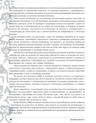A educação infantil, a organização do ambiente e o currículo da forma que se têm desenvolvido
não contemplam as necessidades concretas, os conteúdos específicos, o planejamento e
sistematização das atividades necessárias ao processo ensino-aprendizagem dos alunos com
alterações profundas no processo de desenvolvimento.
      Esses alunos necessitam de um programa de intervenção precoce articulado ao
planejamento educacional, num sistema flexível, organizado e estruturado de forma a atender
diferentes interesses, níveis de motivação e capacidade incomum de aprender. O ponto de
partida deve ser a sistematização de um código de comunicação, a utilização de formas
positivas de interação, mecanismos de antecipação de eventos e, principalmente, a
sistematização da rotina diária para o desenvolvimento da independência e autonomia
possíveis.
      As atividades devem ser organizadas a partir de conteúdos significativos, de acordo
com as demandas, necessidades, expectativas e elementos considerados prioritários pelos
pais, alunos, professores e demais profissionais. Os objetivos e as atividades poderão ser
elencados mediante entrevista realizada com pais e crianças, por formulários de observação
funcional do desenvolvimento integral e por meio de fichas com registro do professor sobre
as formas de aprendizagem e atividades desses alunos.
      Dessa forma, a avaliação funcional é um procedimento de natureza qualitativa e contínua,
realizada por meio de protocolo de observação informal de todas as situações de vida e
atividade cotidiana, objetivando compreender as possibilidades globais e verificar as
necessidades específicas e dificuldades que interferem no processo de desenvolvimento e
aprendizagem das crianças com múltipla deficiências.
      Tanto o processo de avaliação como o currículo chamam-se “funcionais” porque buscam
meios úteis e funcionais para melhorar o desempenho global, o desenvolvimento de
competência social, o acesso ao conhecimento, à cultura e as formas de trabalho valorizadas
pela comunidade a qual os educandos pertencem.
      De acordo com Sacristán (1998), a avaliação funcional constitui um diagnóstico
pedagógico com fins formativos que serve à tomada de consciência e ajuda a refletir sobre o
processo de intervenção e o planejamento de atividades; ela permite compreender como a
criança está progredindo, introduzir mudanças e alternativas metodológicas ou reforçar
aspectos relevantes.
      Nessa experiência, a participação ativa da família tem sido fundamental, porque
contribui com informações importantes sobre as potencialidades, as possibilidades, as
necessidades e dificuldades dos alunos. Ela informa sobre seus valores, sua cultura e os
interesses do aluno, o que o aluno gosta ou rejeita, o que lhe dá prazer ou medo, como se
comunica e interage com as pessoas e o meio.
      Brodin & Rivera (1999), estudando a família de alunos com deficiência mental, enfatizam
a importância do papel ativo da família como recurso no processo de aprendizagem e
socialização. Afirmam que é imprescindível que os profissionais escutem e respeitem a opinião
dos pais, ajudando-os a redescobrir suas capacidades para que se sintam capazes de descobrir
a de seus filhos.


46                                                                          DEFICIÊNCIA MÚLTIPLA
 
