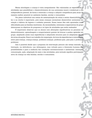 Nessa abordagem a criança é vista integralmente. São valorizadas as experiências e
atividades que possibilitam o desenvolvimento de sua autonomia moral e intelectual e sua
independência pessoal, de forma a estimular a criança a adquirir competência para atuar de
maneira melhor possível no ambiente familiar, escolar e comunitário.
      Um plano individual com metas de sistematização da rotina a serem desenvolvidas no
lar e na creche é importante, pois essas crianças necessitam desenvolver autonomia em
relação a hábitos de higiene e cuidados pessoais. Esses temas têm sido apontados como
dificuldades para as famílias resolverem. As necessidades, interesses e expectativas do grupo
determinam os objetivos do programa e os tipos de atividades que serão realizados
      É importante observar que os alunos com alterações significativas no processo de
desenvolvimento, aprendizagem e comportamento gostam de brincar e podem aprender em
grupo, ampliando assim suas experiências e adquirindo recursos para se adaptarem diante
de novas situações. Esse é um trabalho de cooperação, de troca de experiências e comunicação
entre pais-criança, criança-criança, professor-crianças, professor-pais, pais-pais e professor-
professor.
      Isso é possível desde que o programa de intervenção precoce não esteja centrado na
limitação, na deficiência, nas defasagens, mas voltado para a dimensão humana das
possibilidades e para a melhoria das condições socioemocionais e ambientais: interação,
comunicação, ação, adaptação do meio e das atividades, pois inclusão significa participação
ativa da criança na vida familiar, escolar e comunitária.




DEFICIÊNCIA MÚLTIPLA                                                                        47
 