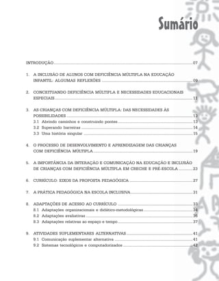 Sumário
INTRODUÇÃO .................................................................................................................................. 07

1. A INCLUSÃO DE ALUNOS COM DEFICIÊNCIA MÚLTIPLA NA EDUCAÇÃO
   INFANTIL: ALGUMAS REFLEXÕES ..................................................................................... 09

2. CONCEITUANDO DEFICIÊNCIA MÚLTIPLA E NECESSIDADES EDUCACIONAIS
   ESPECIAIS ................................................................................................................................. 11

3. AS CRIANÇAS COM DEFICIÊNCIA MÚLTIPLA: DAS NECESSIDADES ÀS
   POSSIBILIDADES ...................................................................................................................... 13
   3.1 Abrindo caminhos e construindo pontes ...................................................................... 13
   3.2 Superando barreiras ........................................................................................................ 14
   3.3 Uma história singular ...................................................................................................... 15

4. O PROCESSO DE DESENVOLVIMENTO E APRENDIZAGEM DAS CRIANÇAS
   COM DEFICIÊNCIA MÚLTIPLA ............................................................................................. 19

5. A IMPORTÂNCIA DA INTERAÇÃO E COMUNICAÇÃO NA EDUCAÇÃO E INCLUSÃO
   DE CRIANÇAS COM DEFICIÊNCIA MÚLTIPLA EM CRECHE E PRÉ-ESCOLA ............. 23

6. CURRÍCULO: EIXOS DA PROPOSTA PEDAGÓGICA ........................................................... 27

7. A PRÁTICA PEDAGÓGICA NA ESCOLA INCLUSIVA.......................................................... 31

8. ADAPTAÇÕES DE ACESSO AO CURRÍCULO ...................................................................... 33
   8.1 Adaptações organizacionais e didático-metodológicas .............................................. 34
   8.2 Adaptações avaliativas .................................................................................................... 36
   8.3 Adaptações relativas ao espaço e tempo ...................................................................... 37

9. ATIVIDADES SUPLEMENTARES ALTERNATIVAS .............................................................. 41
   9.1 Comunicação suplementar alternativa ......................................................................... 41
   9.2 Sistemas tecnológicos e computadorizados ................................................................. 42
 