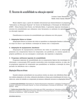 12. Recursos de acessibilidade na educação especial
                                                                              Luciana Lopes Damasceno*
                                                                              Teófilo Alves Galvão Filho**

      Nosso objetivo aqui, a partir do trabalho educacional que desenvolvemos no programa
“Informática na Educação Especial” do Centro de Reabilitação e Prevenção de Deficiências
(CRPD - Obras Sociais Irmã Dulce), em Salvador-Bahia, é apresentar algumas tecnologias e
recursos de acessibilidade que utilizamos como ferramenta ou ambiente de aprendizagem
na educação especial.

      Classificamos os recursos de acessibilidade que utilizamos em três grupos:

1 - Adaptações físicas ou órteses
     Adaptações físicas ou órteses são todos os aparelhos ou adaptações fixadas e utilizadas
no corpo do aluno e que facilitam a interação do mesmo com o computador.

2 - Adaptações de equipamentos (hardware)
     Adaptações de equipamentos (hardware) são todos os aparelhos ou adaptações
presentes nos componentes físicos do computador, nos periféricos, ou mesmo quando os
próprios periféricos, em sua concepção e construção, são especiais e adaptados.

3 - Programas (softwares) especiais de acessibilidade
      Programas especiais de acessibilidade são os componentes lógicos das tecnologias de
informação e comunicação (TIC) quando construídos como tecnologia assistiva, ou seja, são
os programas especiais de computador que possibilitam ou facilitam a interação do aluno
portador de deficiência com a máquina.


Adaptações físicas ou órteses
      Quando estamos acomodando em sua postura correta um aluno com deficiência física em
sua cadeira adaptada ou de rodas, utilizando almofadas ou faixas para estabilização do tronco, ou
velcro etc, antes do trabalho no computador, já estamos utilizando recursos ou adaptações físicas


(*) Luciana Lopes Damasceno: Especialista em “Projetos Educacionais e Informática” e pedagoga. É professora do
Programa “Informática na Educação Especial” do Centro de Reabilitação e Prevenção de Deficiências - CRPD, em
Salvador - Bahia.

(**) Teófilo Alves Galvão Filho: Mestrando em Educação pela UFBA, especialista em “Informática na Educação” e
engenheiro. É professor e coordenador do Programa “Informática na Educação Especial” do Centro de Reabilitação e
Prevenção de Deficiências - CRPD, em Salvador - Bahia.


DEFICIÊNCIA MÚLTIPLA                                                                                        51
 