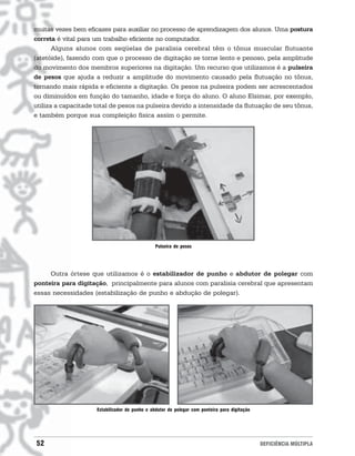 muitas vezes bem eficazes para auxiliar no processo de aprendizagem dos alunos. Uma postura
correta é vital para um trabalho eficiente no computador.
       Alguns alunos com seqüelas de paralisia cerebral têm o tônus muscular flutuante
(atetóide), fazendo com que o processo de digitação se torne lento e penoso, pela amplitude
do movimento dos membros superiores na digitação. Um recurso que utilizamos é a pulseira
de pesos que ajuda a reduzir a amplitude do movimento causado pela flutuação no tônus,
tornando mais rápida e eficiente a digitação. Os pesos na pulseira podem ser acrescentados
ou diminuídos em função do tamanho, idade e força do aluno. O aluno Elsimar, por exemplo,
utiliza a capacitade total de pesos na pulseira devido a intensidade da flutuação de seu tônus,
e também porque sua compleição física assim o permite.




                                                Pulseira de pesos




     Outra órtese que utilizamos é o estabilizador de punho e abdutor de polegar com
ponteira para digitação, principalmente para alunos com paralisia cerebral que apresentam
essas necessidades (estabilização de punho e abdução de polegar).




                     Estabilizador de punho e abdutor de polegar com ponteira para digitação




52                                                                                             DEFICIÊNCIA MÚLTIPLA
 